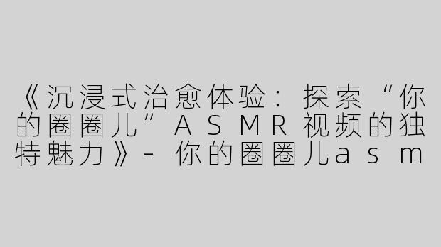 《沉浸式治愈体验：探索“你的圈圈儿”ASMR视频的独特魅力》-你的圈圈儿asmr视频