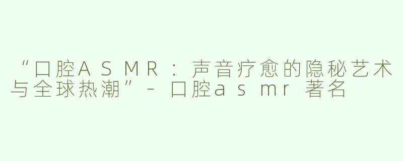 “口腔ASMR：声音疗愈的隐秘艺术与全球热潮”-口腔asmr著名