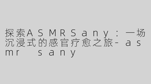 探索ASMRSany：一场沉浸式的感官疗愈之旅-asmr sany