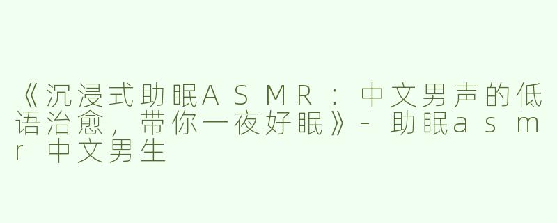 《沉浸式助眠ASMR：中文男声的低语治愈，带你一夜好眠》-助眠asmr中文男生