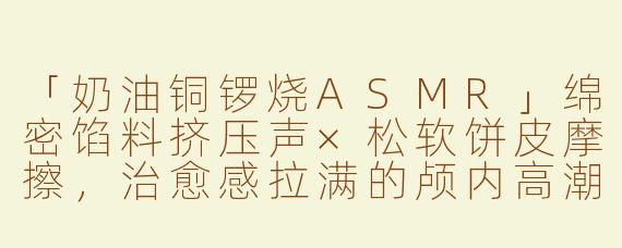「奶油铜锣烧ASMR」绵密馅料挤压声×松软饼皮摩擦，治愈感拉满的颅内高潮体验！