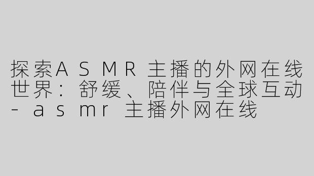 探索ASMR主播的外网在线世界：舒缓、陪伴与全球互动-asmr主播外网在线