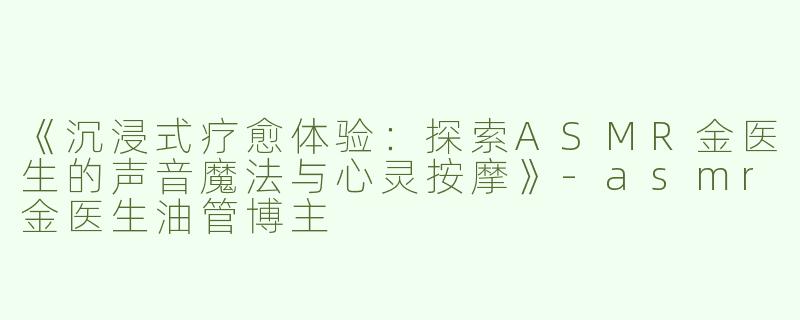 《沉浸式疗愈体验：探索ASMR金医生的声音魔法与心灵按摩》-asmr金医生油管博主