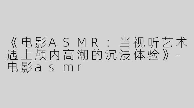 《电影ASMR：当视听艺术遇上颅内高潮的沉浸体验》-电影asmr
