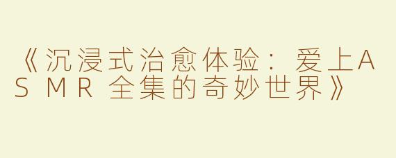 《沉浸式治愈体验：爱上ASMR全集的奇妙世界》