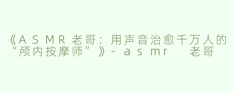 《ASMR老哥：用声音治愈千万人的“颅内按摩师”》-asmr 老哥