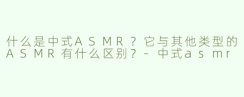 什么是中式ASMR？它与其他类型的ASMR有什么区别？-中式asmr