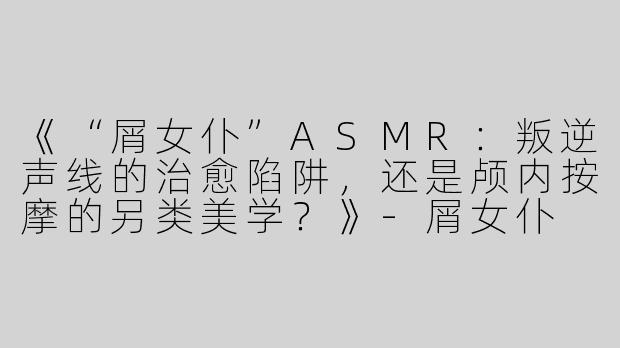 《“屑女仆”ASMR：叛逆声线的治愈陷阱，还是颅内按摩的另类美学？》-屑女仆 asmr
