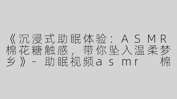 《沉浸式助眠体验：ASMR棉花糖触感，带你坠入温柔梦乡》-助眠视频asmr 棉花糖