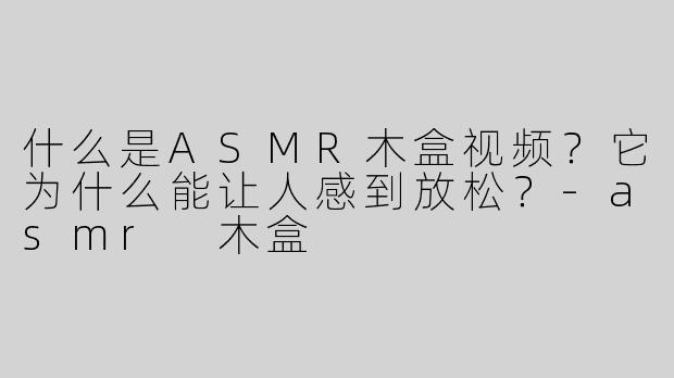 什么是ASMR木盒视频？它为什么能让人感到放松？-asmr 木盒