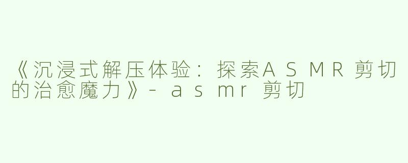 《沉浸式解压体验：探索ASMR剪切的治愈魔力》-asmr剪切