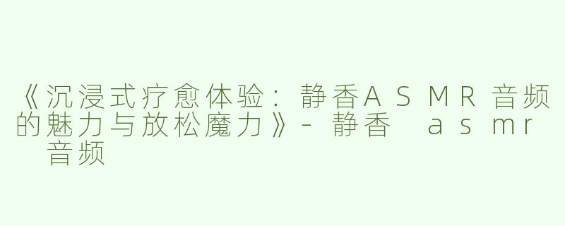 《沉浸式疗愈体验：静香ASMR音频的魅力与放松魔力》-静香 asmr 音频