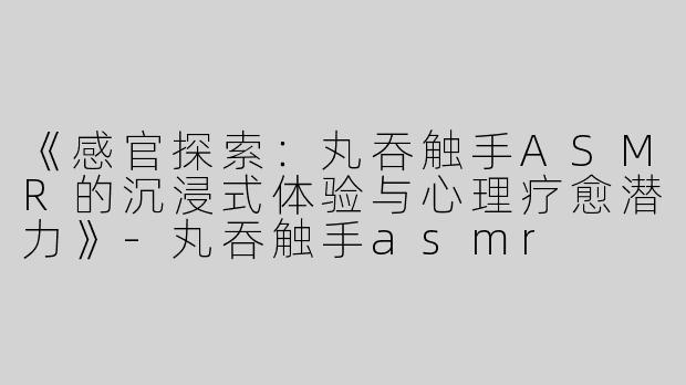 《感官探索：丸吞触手ASMR的沉浸式体验与心理疗愈潜力》-丸吞触手asmr
