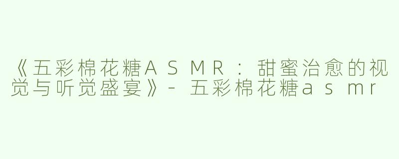 《五彩棉花糖ASMR：甜蜜治愈的视觉与听觉盛宴》-五彩棉花糖asmr