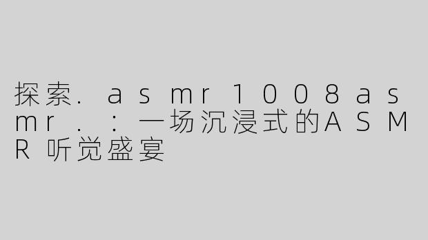 探索.asmr1008asmr.：一场沉浸式的ASMR听觉盛宴