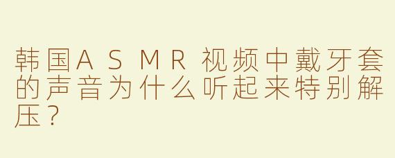 韩国ASMR视频中戴牙套的声音为什么听起来特别解压？