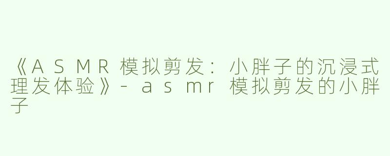 《ASMR模拟剪发：小胖子的沉浸式理发体验》-asmr模拟剪发的小胖子