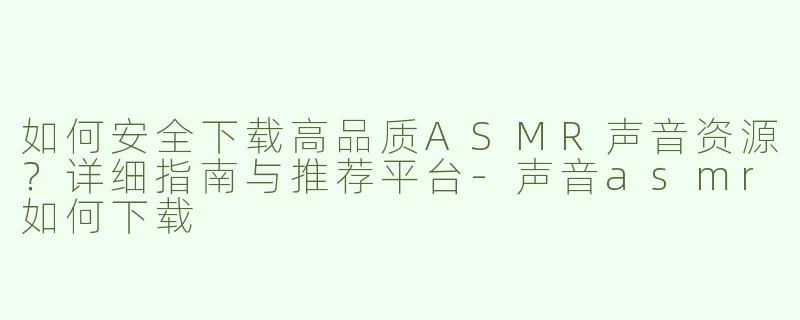 如何安全下载高品质ASMR声音资源？详细指南与推荐平台-声音asmr如何下载