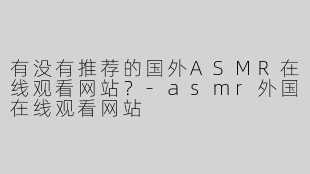 有没有推荐的国外ASMR在线观看网站？-asmr外国在线观看网站
