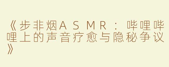 《步非烟ASMR：哔哩哔哩上的声音疗愈与隐秘争议》