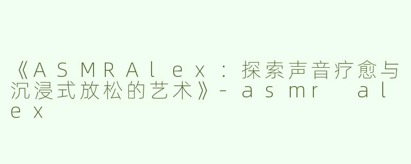 《ASMRAlex：探索声音疗愈与沉浸式放松的艺术》-asmr alex