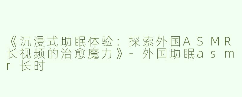 《沉浸式助眠体验：探索外国ASMR长视频的治愈魔力》-外国助眠asmr长时