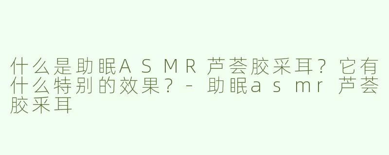 什么是助眠ASMR芦荟胶采耳？它有什么特别的效果？-助眠asmr芦荟胶釆耳