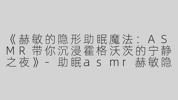 《赫敏的隐形助眠魔法：ASMR带你沉浸霍格沃茨的宁静之夜》-助眠asmr赫敏隐形