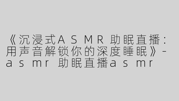 《沉浸式ASMR助眠直播：用声音解锁你的深度睡眠》-asmr助眠直播asmr