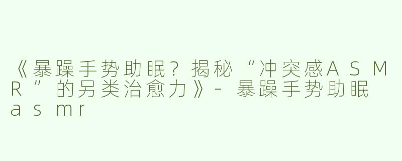《暴躁手势助眠？揭秘“冲突感ASMR”的另类治愈力》