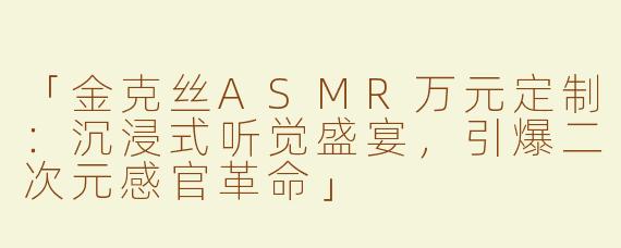 「金克丝ASMR万元定制：沉浸式听觉盛宴，引爆二次元感官革命」