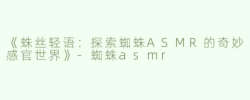 《蛛丝轻语：探索蜘蛛ASMR的奇妙感官世界》-蜘蛛asmr