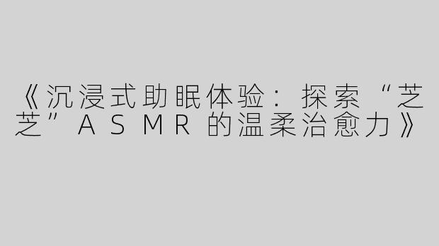 《沉浸式助眠体验：探索“芝芝”ASMR的温柔治愈力》