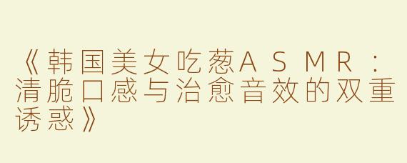 《韩国美女吃葱ASMR：清脆口感与治愈音效的双重诱惑》