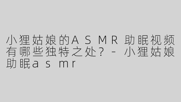 小狸姑娘的ASMR助眠视频有哪些独特之处？