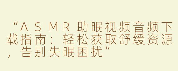 “ASMR助眠视频音频下载指南：轻松获取舒缓资源，告别失眠困扰”