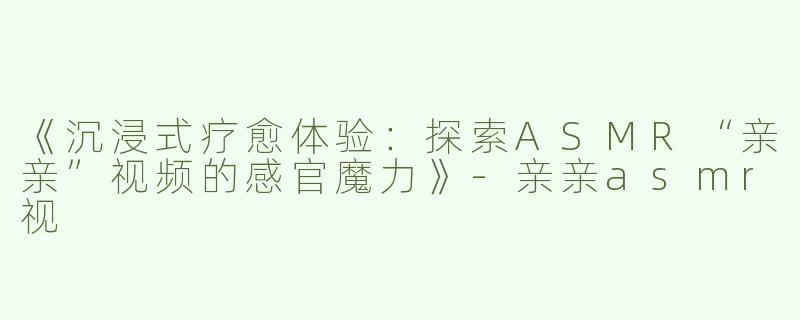 《沉浸式疗愈体验：探索ASMR“亲亲”视频的感官魔力》-亲亲asmr视