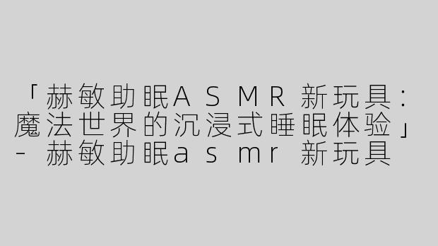 「赫敏助眠ASMR新玩具：魔法世界的沉浸式睡眠体验」-赫敏助眠asmr新玩具