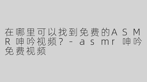 在哪里可以找到免费的ASMR呻吟视频？-asmr呻吟免费视频