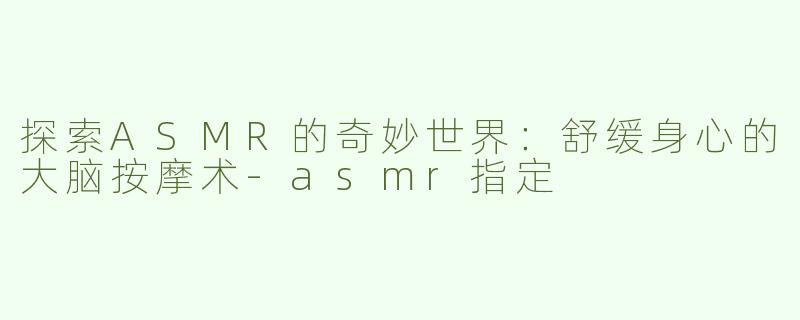 探索ASMR的奇妙世界：舒缓身心的大脑按摩术-asmr指定