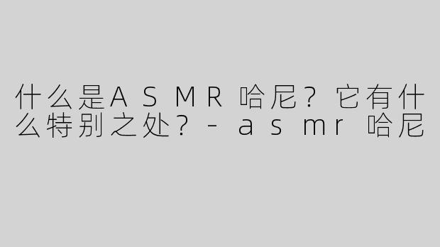 什么是ASMR哈尼？它有什么特别之处？-asmr哈尼