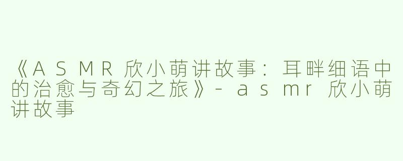 《ASMR欣小萌讲故事：耳畔细语中的治愈与奇幻之旅》-asmr欣小萌讲故事