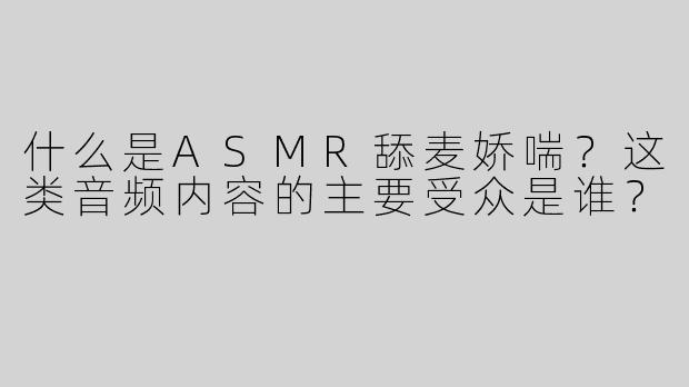 什么是ASMR舔麦娇喘？这类音频内容的主要受众是谁？
