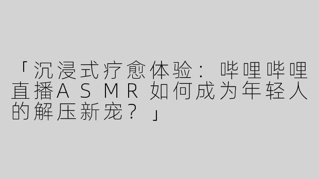 「沉浸式疗愈体验：哔哩哔哩直播ASMR如何成为年轻人的解压新宠？」