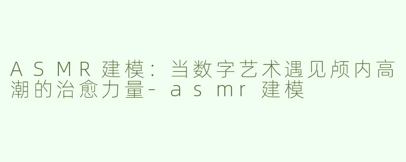 ASMR建模：当数字艺术遇见颅内高潮的治愈力量-asmr建模
