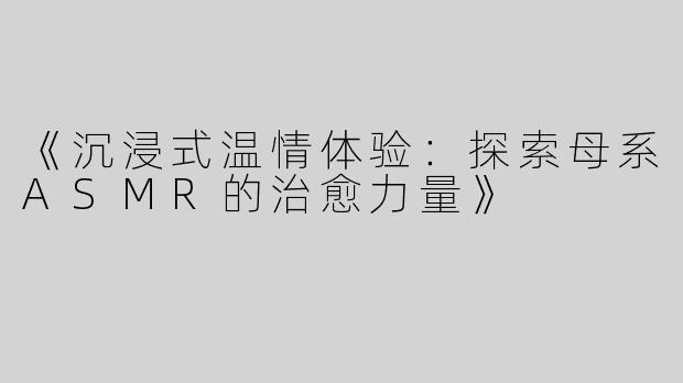《沉浸式温情体验：探索母系ASMR的治愈力量》