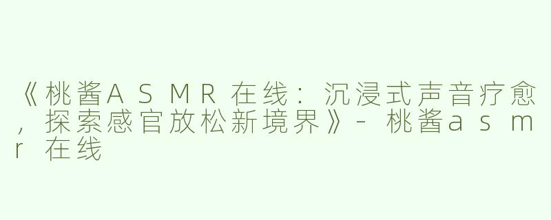 《桃酱ASMR在线：沉浸式声音疗愈，探索感官放松新境界》-桃酱asmr在线