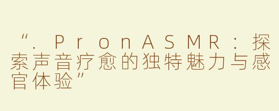 “.PronASMR：探索声音疗愈的独特魅力与感官体验”