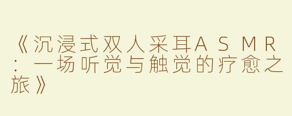 《沉浸式双人采耳ASMR：一场听觉与触觉的疗愈之旅》