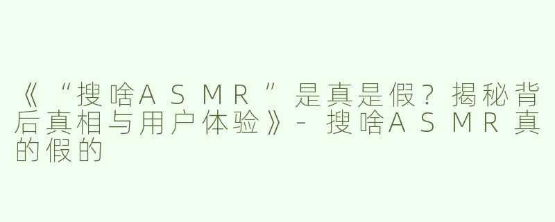 《“搜啥ASMR”是真是假？揭秘背后真相与用户体验》-搜啥ASMR真的假的